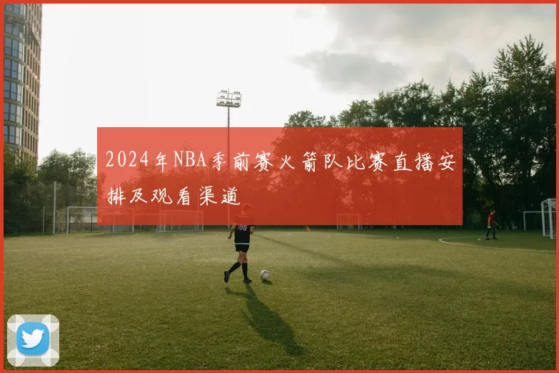 2024年NBA季前赛火箭队比赛直播安排及观看渠道