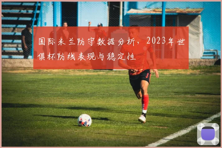 国际米兰防守数据分析，2023年世俱杯防线表现与稳定性