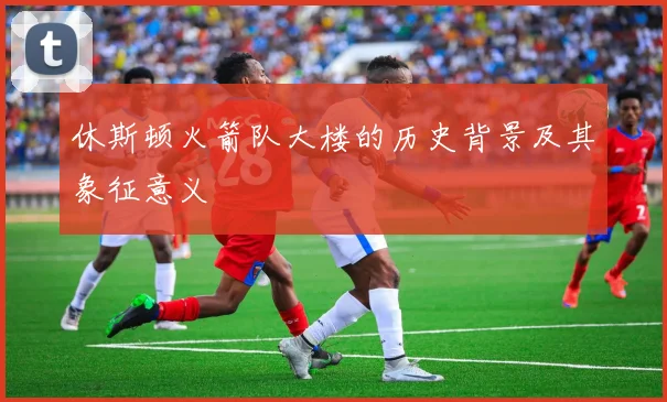 休斯顿火箭队大楼的历史背景及其象征意义